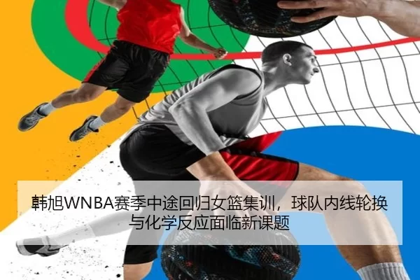 韩旭WNBA赛季中途回归女篮集训，球队内线轮换与化学反应面临新课题