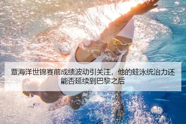 覃海洋世锦赛前成绩波动引关注，他的蛙泳统治力还能否延续到巴黎之后